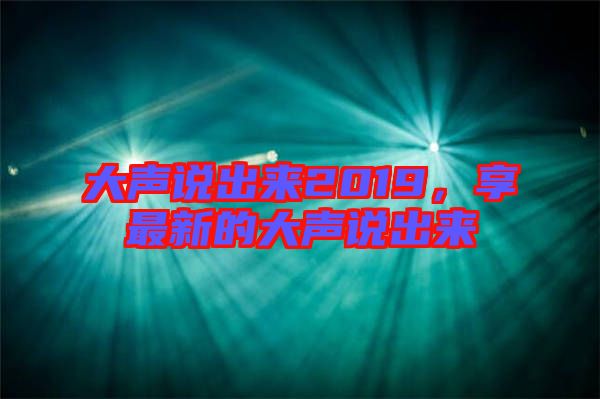 大聲說(shuō)出來(lái)2019，享最新的大聲說(shuō)出來(lái)