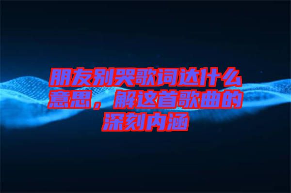 朋友別哭歌詞達(dá)什么意思，解這首歌曲的深刻內(nèi)涵