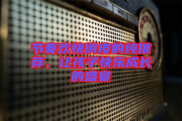 節(jié)奏歡快俏皮的純推薦，讓孩子快樂成長的盛宴