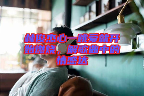 林俊杰心一跳愛就開始燃燒，解歌曲中的情感達(dá)