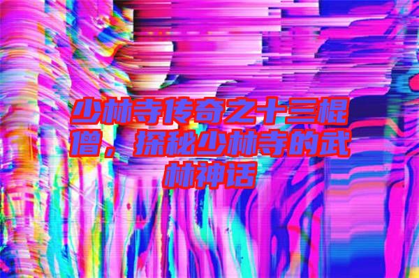 少林寺傳奇之十三棍僧，探秘少林寺的武林神話