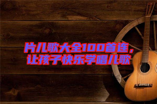 片兒歌大全100首連，讓孩子快樂學(xué)唱兒歌