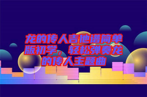 龍的傳人吉他譜簡單版初學(xué)，輕松彈奏龍的傳人主題曲