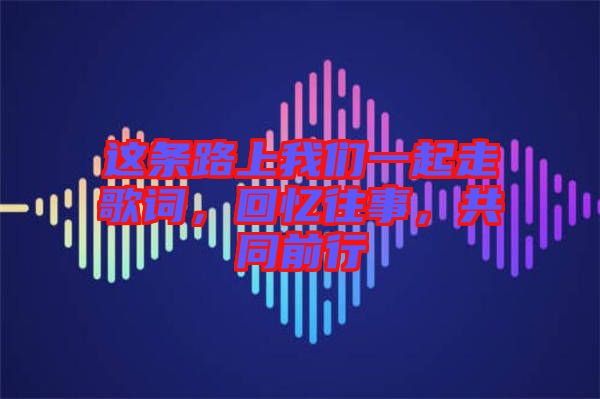 這條路上我們一起走歌詞，回憶往事，共同前行
