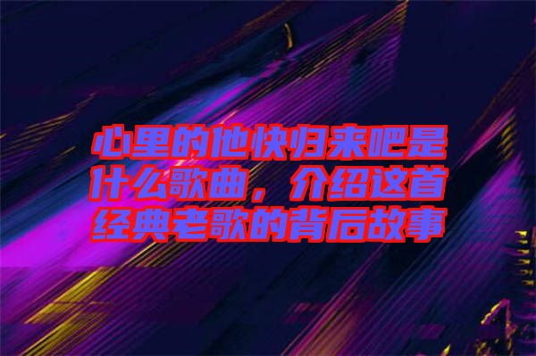 心里的他快歸來吧是什么歌曲，介紹這首經(jīng)典老歌的背后故事