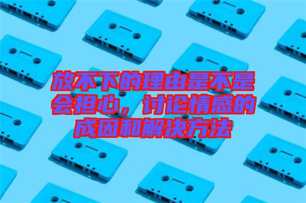 放不下的理由是不是會擔心，討論情感的成因和解決方法