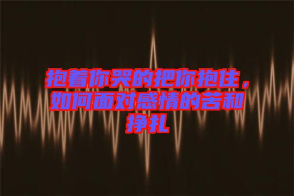 抱著你哭的把你抱住，如何面對(duì)感情的苦和掙扎