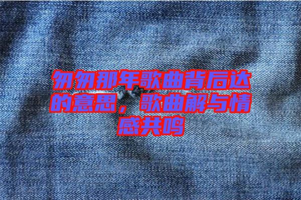 匆匆那年歌曲背后達(dá)的意思，歌曲解與情感共鳴