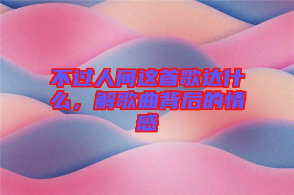 不過人間這首歌達(dá)什么，解歌曲背后的情感