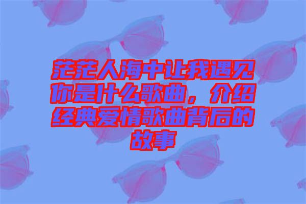 茫茫人海中讓我遇見你是什么歌曲，介紹經典愛情歌曲背后的故事