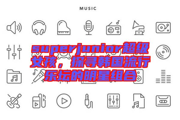 superjunior超級(jí)女孩，探尋韓國(guó)流行樂(lè)壇的明星組合