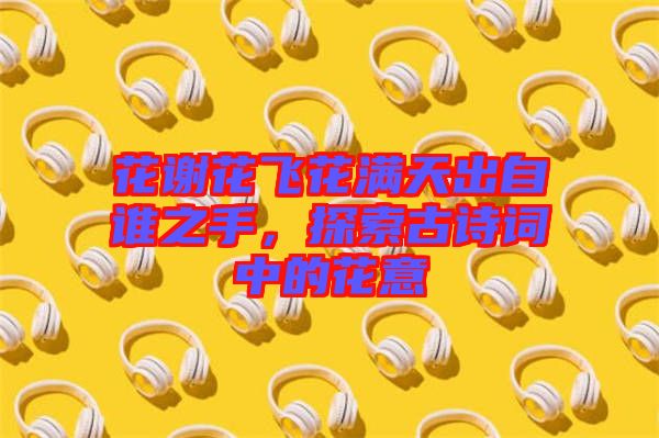 花謝花飛花滿天出自誰(shuí)之手，探索古詩(shī)詞中的花意