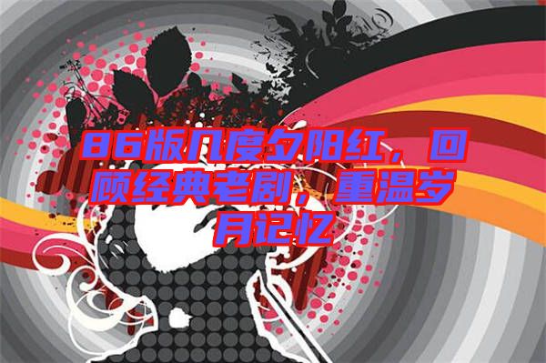 86版幾度夕陽紅，回顧經(jīng)典老劇，重溫歲月記憶