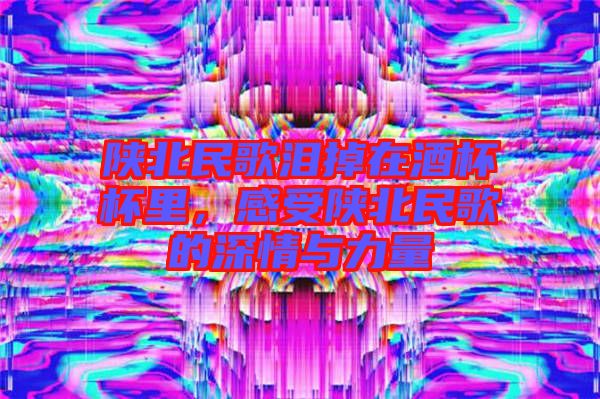陜北民歌淚掉在酒杯杯里，感受陜北民歌的深情與力量