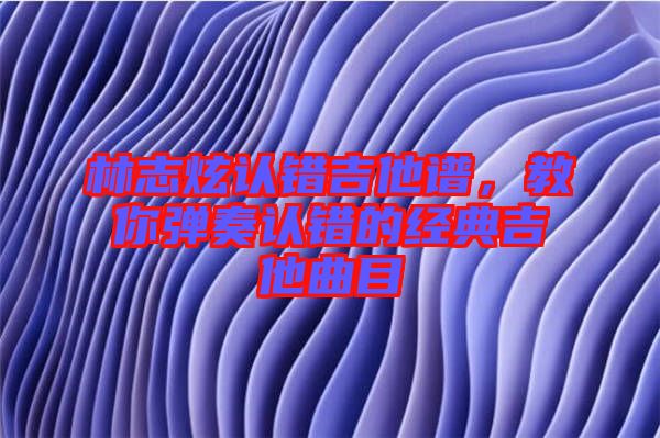 林志炫認(rèn)錯(cuò)吉他譜，教你彈奏認(rèn)錯(cuò)的經(jīng)典吉他曲目