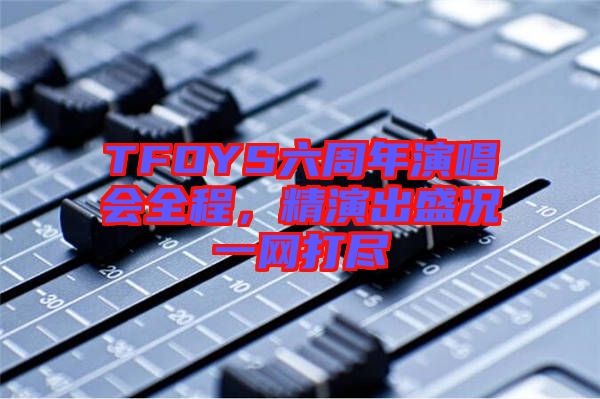 TFOYS六周年演唱會全程，精演出盛況一網(wǎng)打盡