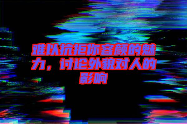 難以抗拒你容顏的魅力，討論外貌對(duì)人的影響