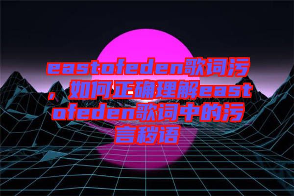 eastofeden歌詞污，如何正確理解eastofeden歌詞中的污言穢語