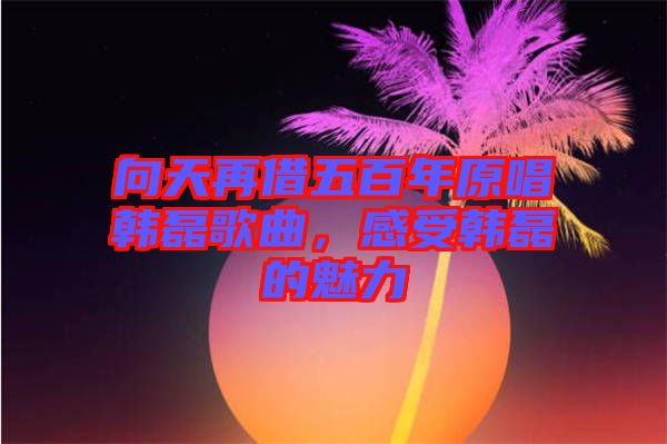 向天再借五百年原唱韓磊歌曲，感受韓磊的魅力