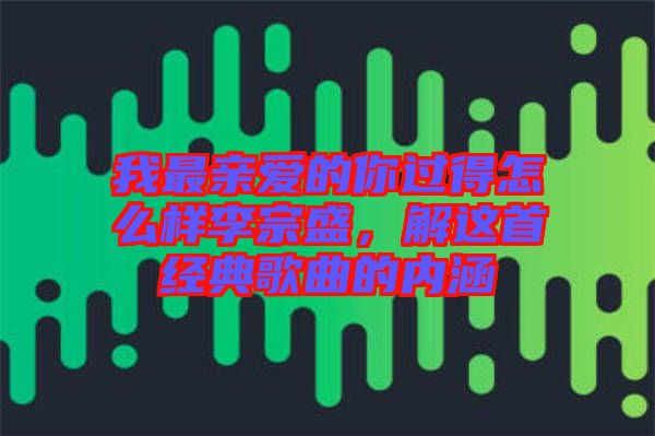 我最親愛的你過得怎么樣李宗盛，解這首經(jīng)典歌曲的內(nèi)涵