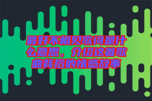 最好不相見歌詞是什么意思，介紹這首歌曲背后的情感故事