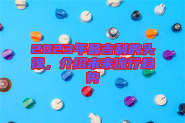 2023年最吉利的頭像，介紹未來流行趨勢