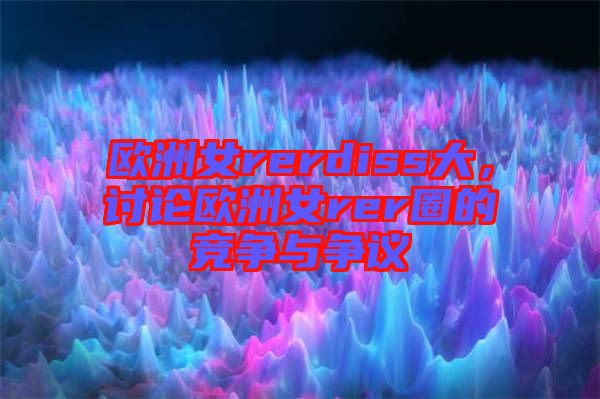 歐洲女rerdiss大，討論歐洲女rer圈的競(jìng)爭(zhēng)與爭(zhēng)議