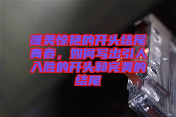 唯美驚艷的開頭結(jié)尾青春，如何寫出引人入勝的開頭和完美的結(jié)尾