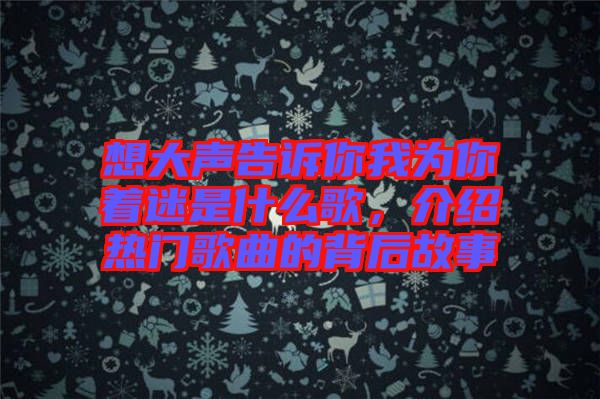 想大聲告訴你我為你著迷是什么歌，介紹熱門歌曲的背后故事