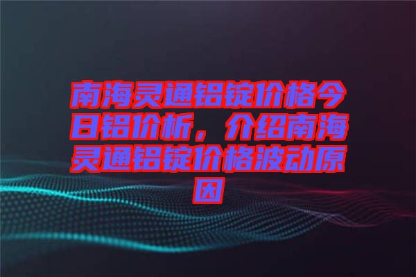南海靈通鋁錠價格今日鋁價析，介紹南海靈通鋁錠價格波動原因