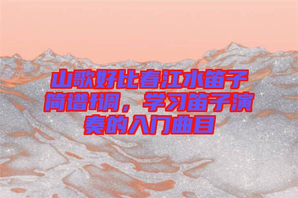 山歌好比春江水笛子簡(jiǎn)譜f調(diào)，學(xué)習(xí)笛子演奏的入門曲目