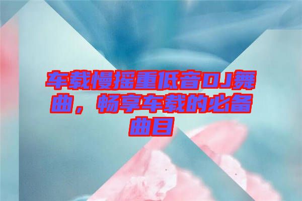 車載慢搖重低音DJ舞曲，暢享車載的必備曲目