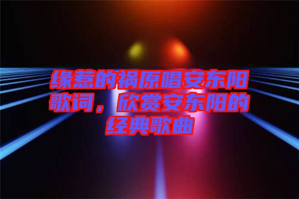 緣惹的禍原唱安東陽歌詞，欣賞安東陽的經(jīng)典歌曲