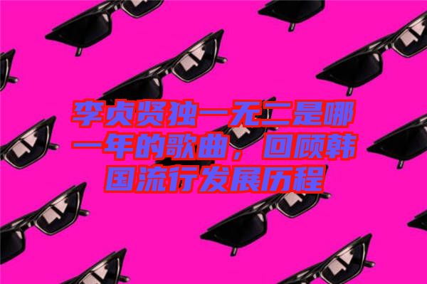 李貞賢獨(dú)一無(wú)二是哪一年的歌曲，回顧韓國(guó)流行發(fā)展歷程
