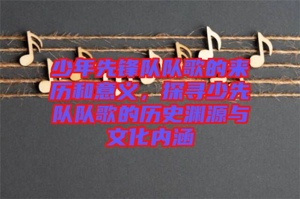 少年先鋒隊(duì)隊(duì)歌的來歷和意義，探尋少先隊(duì)隊(duì)歌的歷史淵源與文化內(nèi)涵