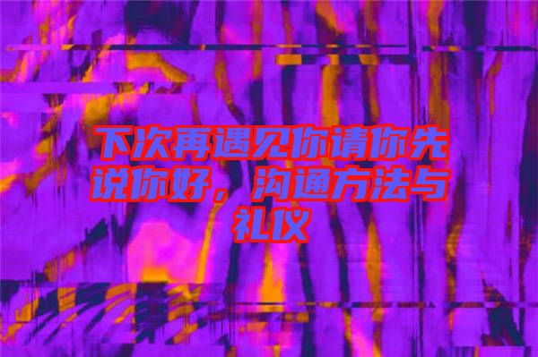 下次再遇見你請(qǐng)你先說你好，溝通方法與禮儀