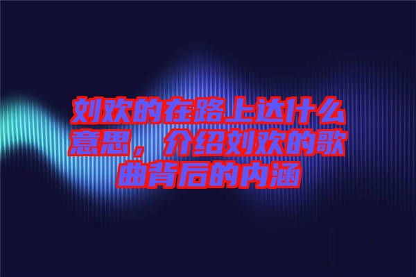 劉歡的在路上達什么意思，介紹劉歡的歌曲背后的內(nèi)涵