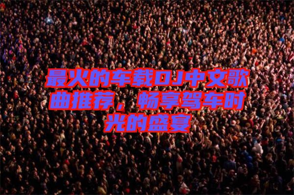 最火的車(chē)載DJ中文歌曲推薦，暢享駕車(chē)時(shí)光的盛宴
