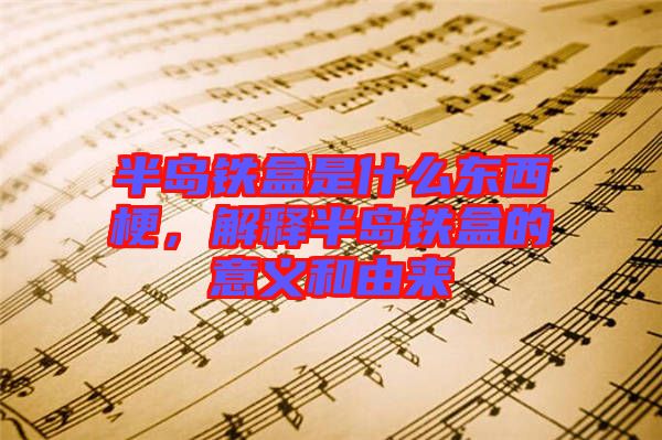 半島鐵盒是什么東西梗，解釋半島鐵盒的意義和由來