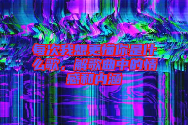 每次我想更懂你是什么歌，解歌曲中的情感和內(nèi)涵