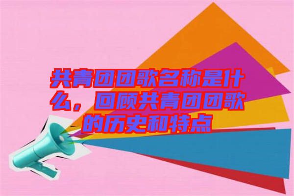 共青團(tuán)團(tuán)歌名稱是什么，回顧共青團(tuán)團(tuán)歌的歷史和特點