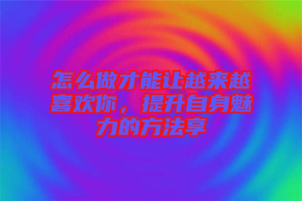 怎么做才能讓越來越喜歡你，提升自身魅力的方法享