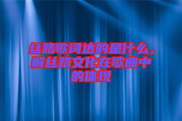 絲路歌詞達的是什么，解絲路文化在歌曲中的體現(xiàn)