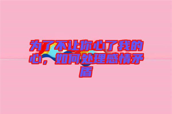 為了不讓你心了我的心，如何處理感情矛盾