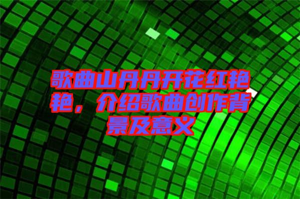 歌曲山丹丹開(kāi)花紅艷艷，介紹歌曲創(chuàng)作背景及意義