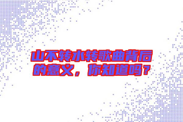 山不轉(zhuǎn)水轉(zhuǎn)歌曲背后的意義，你知道嗎？