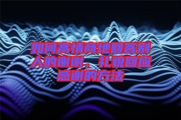 如何高情商地回答別人的謝謝，禮貌回應感謝的方法