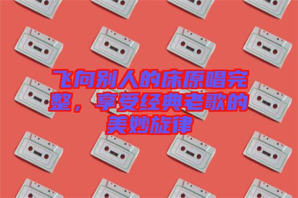 飛向別人的床原唱完整，享受經(jīng)典老歌的美妙旋律