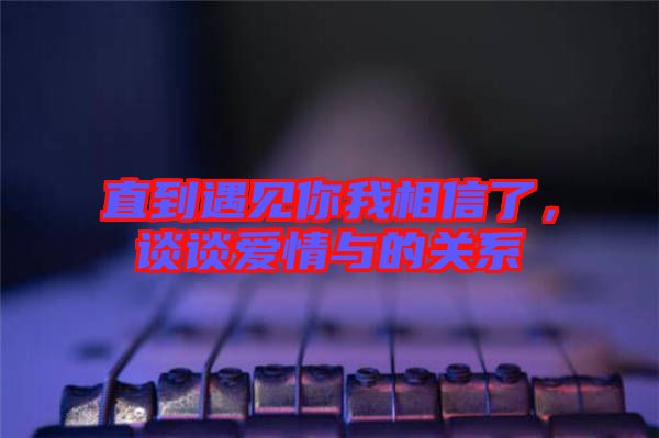 直到遇見你我相信了，談?wù)剱矍榕c的關(guān)系