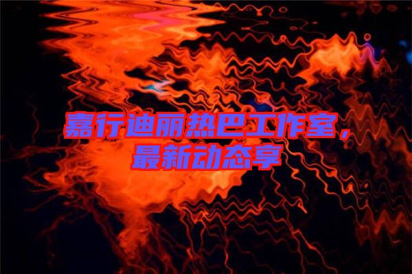 嘉行迪麗熱巴工作室，最新動(dòng)態(tài)享